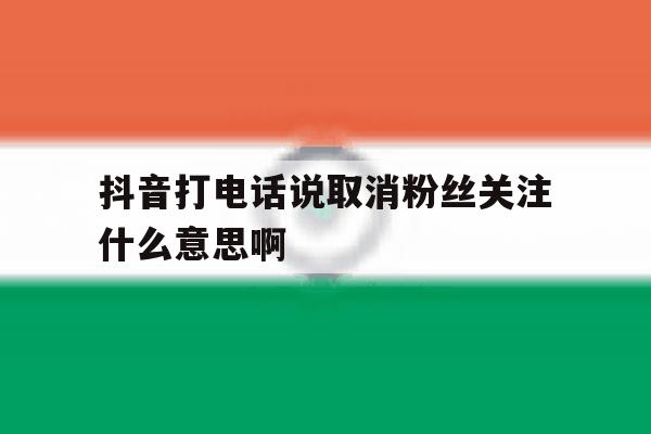抖音打电话说取消粉丝关注什么意思啊 抖音打电话说取消粉丝关注什么意思啊