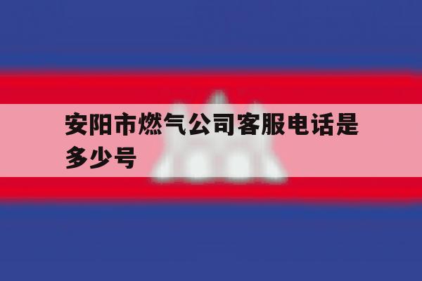 安阳市燃气公司客服电话是多少号 安阳市燃气公司客服电话是多少号