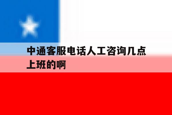中通客服电话人工咨询几点上班的啊 中通客服电话人工咨询几点上班的啊