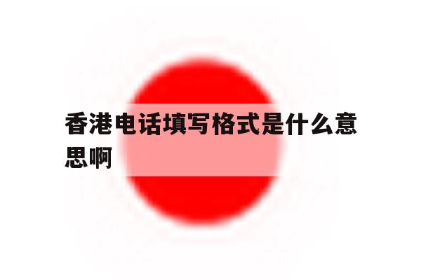香港电话填写格式是什么意思啊 香港电话填写格式是什么意思啊