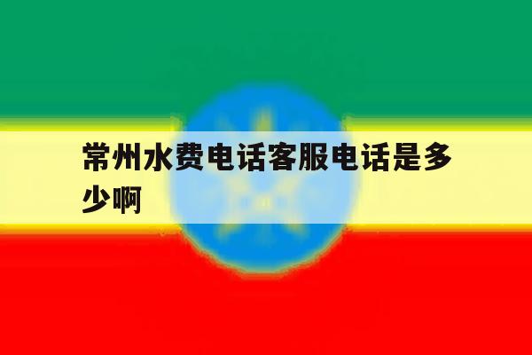 常州水费电话客服电话是多少啊的简单介绍 常州水费电话客服电话是多少啊的简单介绍