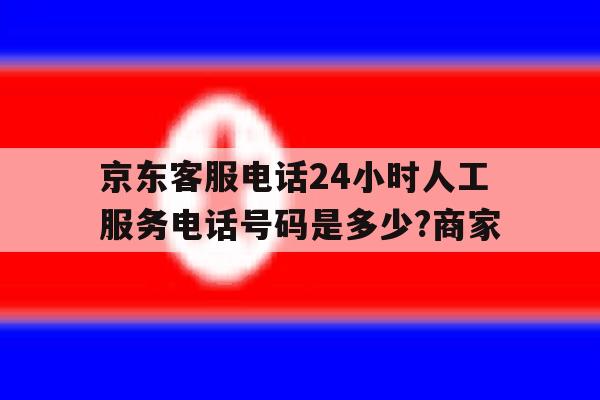包含京东客服电话24小时人工服务电话号码是多少?商家的词条 包含京东客服电话24小时人工服务电话号码是多少?商家的词条