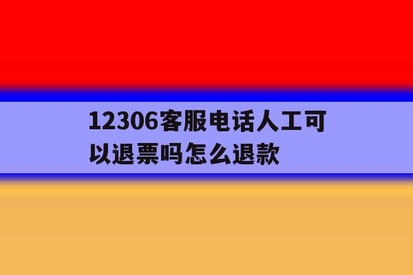 12306客服电话人工可以退票吗怎么退款 12306客服电话人工可以退票吗怎么退款