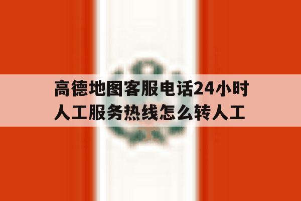 关于高德地图客服电话24小时人工服务热线怎么转人工的信息 关于高德地图客服电话24小时人工服务热线怎么转人工的信息