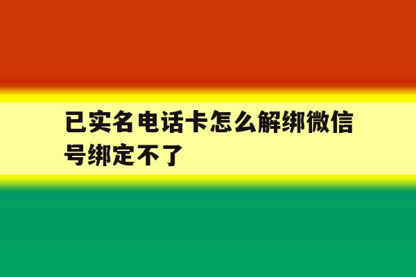 已实名电话卡怎么解绑微信号绑定不了 已实名电话卡怎么解绑微信号绑定不了