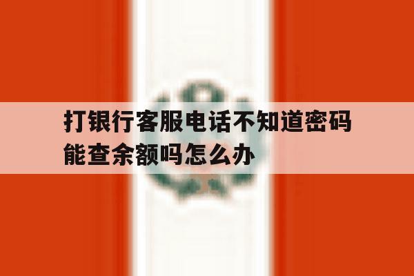 打银行客服电话不知道密码能查余额吗怎么办 打银行客服电话不知道密码能查余额吗怎么办