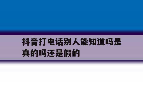 抖音打电话别人能知道吗是真的吗还是假的 抖音打电话别人能知道吗是真的吗还是假的