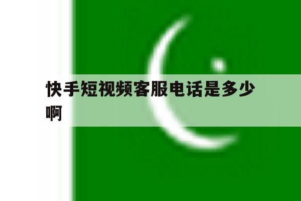 快手短视频客服电话是多少啊 快手短视频客服电话是多少啊