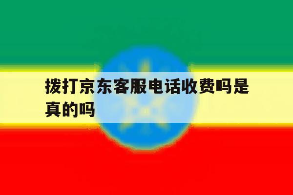 拨打京东客服电话收费吗是真的吗 拨打京东客服电话收费吗是真的吗