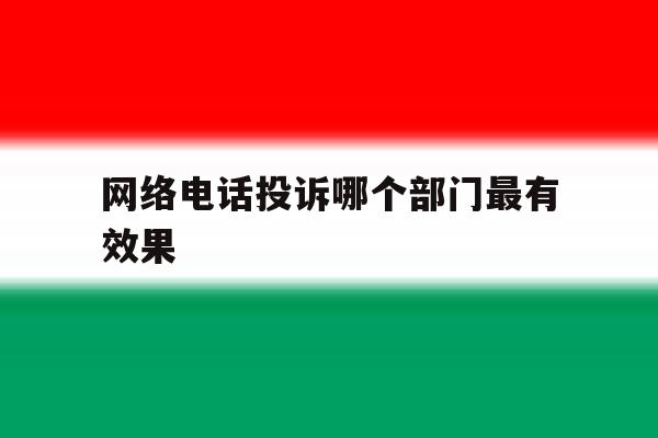 网络电话投诉哪个部门最有效果 网络电话投诉哪个部门最有效果