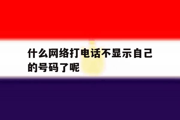 什么网络打电话不显示自己的号码了呢 什么网络打电话不显示自己的号码了呢