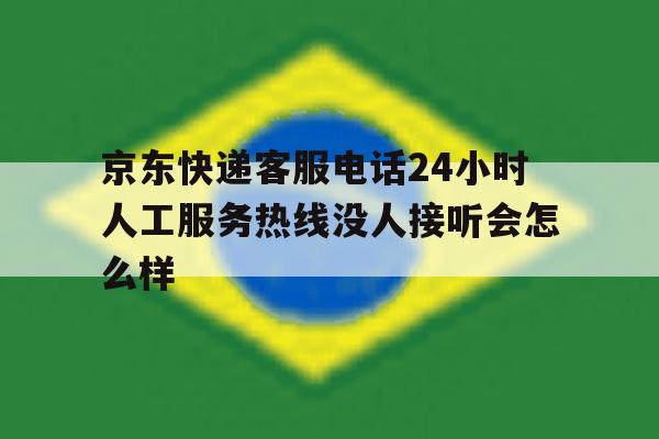 包含京东快递客服电话24小时人工服务热线没人接听会怎么样的词条 包含京东快递客服电话24小时人工服务热线没人接听会怎么样的词条
