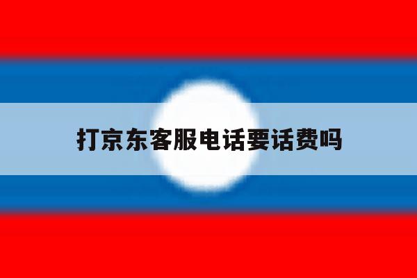 打京东客服电话要话费吗 打京东客服电话要话费吗