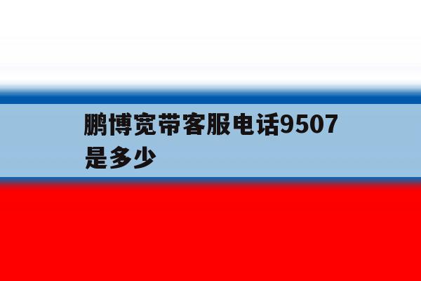 鹏博宽带客服电话9507是多少的简单介绍 鹏博宽带客服电话9507是多少的简单介绍