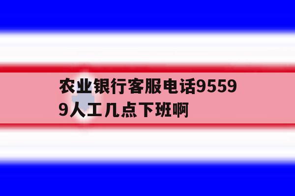 农业银行客服电话95599人工几点下班啊的简单介绍 农业银行客服电话95599人工几点下班啊的简单介绍