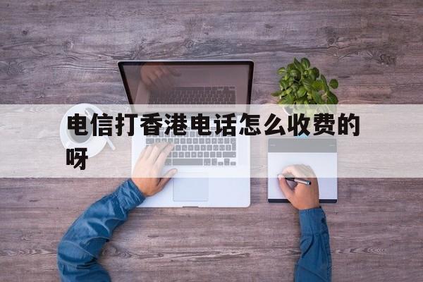 电信打香港电话怎么收费的呀 电信打香港电话怎么收费的呀