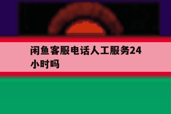 闲鱼客服电话人工服务24小时吗 闲鱼客服电话人工服务24小时吗