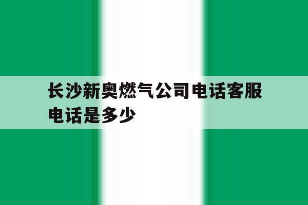 长沙新奥燃气公司电话客服电话是多少 长沙新奥燃气公司电话客服电话是多少