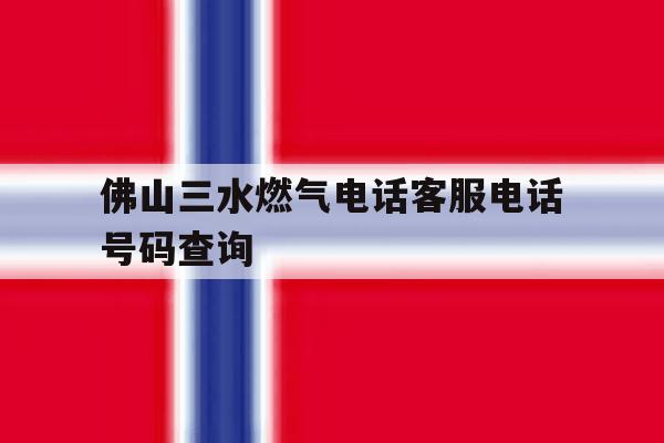 佛山三水燃气电话客服电话号码查询的简单介绍 佛山三水燃气电话客服电话号码查询的简单介绍