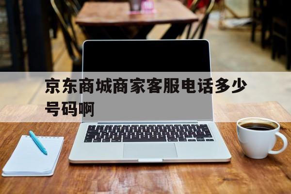 包含京东商城商家客服电话多少号码啊的词条 包含京东商城商家客服电话多少号码啊的词条