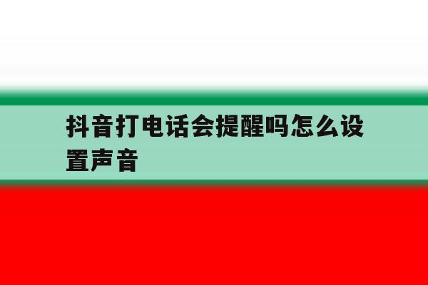 抖音打电话会提醒吗怎么设置声音 抖音打电话会提醒吗怎么设置声音