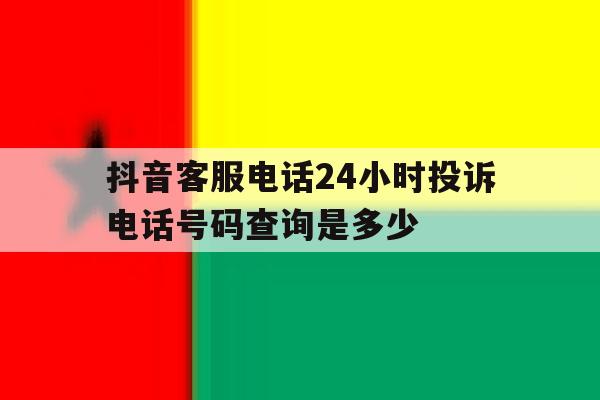抖音客服电话24小时投诉电话号码查询是多少 抖音客服电话24小时投诉电话号码查询是多少