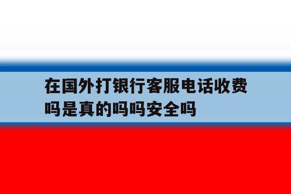 在国外打银行客服电话收费吗是真的吗吗安全吗的简单介绍 在国外打银行客服电话收费吗是真的吗吗安全吗的简单介绍