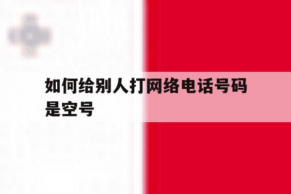 如何给别人打网络电话号码是空号 如何给别人打网络电话号码是空号