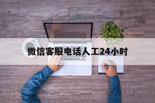 微信客服电话人工24小时 微信客服电话人工24小时