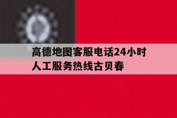包含高德地图客服电话24小时人工服务热线古贝春的词条 包含高德地图客服电话24小时人工服务热线古贝春的词条